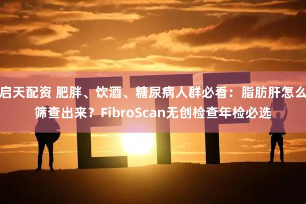 启天配资 肥胖、饮酒、糖尿病人群必看：脂肪肝怎么筛查出来？FibroScan无创检查年检必选