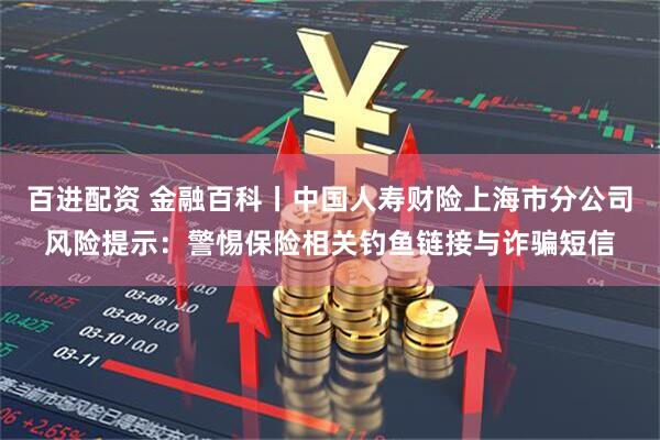 百进配资 金融百科丨中国人寿财险上海市分公司风险提示：警惕保险相关钓鱼链接与诈骗短信