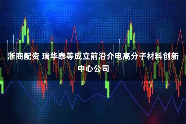 浙商配资 瑞华泰等成立前沿介电高分子材料创新中心公司