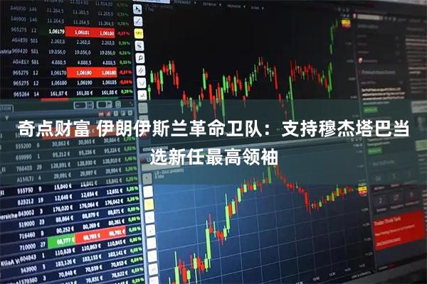 奇点财富 伊朗伊斯兰革命卫队：支持穆杰塔巴当选新任最高领袖