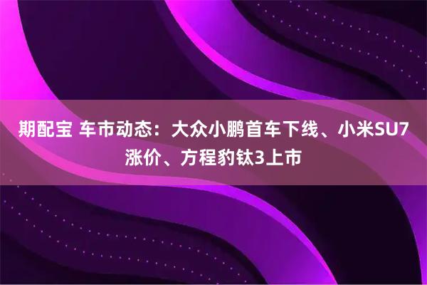 期配宝 车市动态：大众小鹏首车下线、小米SU7涨价、方程豹钛3上市