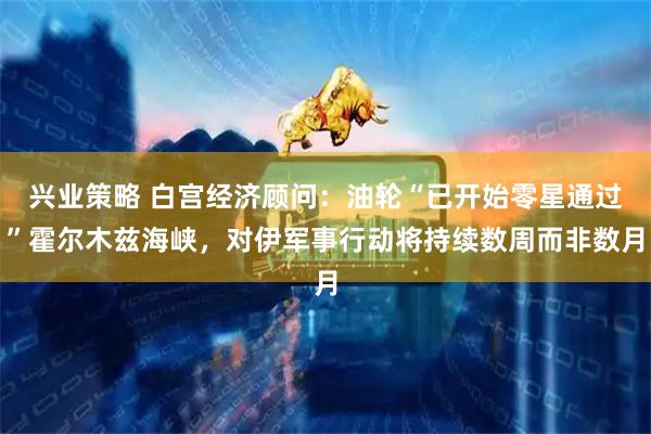 兴业策略 白宫经济顾问：油轮“已开始零星通过”霍尔木兹海峡，对伊军事行动将持续数周而非数月