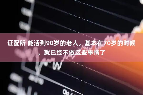 证配所 能活到90岁的老人，基本在70岁的时候，就已经不做这些事情了