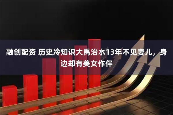 融创配资 历史冷知识大禹治水13年不见妻儿，身边却有美女作伴