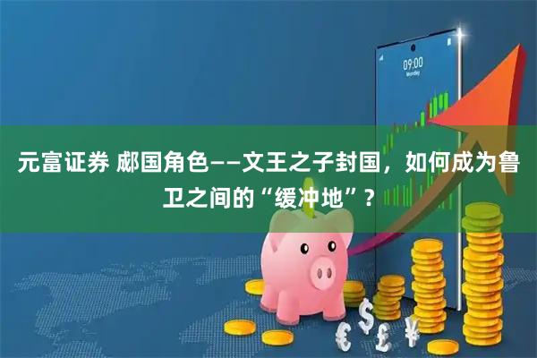元富证券 郕国角色——文王之子封国，如何成为鲁卫之间的“缓冲地”？