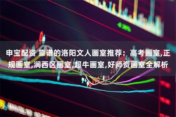 申宝配资 靠谱的洛阳文人画室推荐：高考画室,正规画室,涧西区画室,超牛画室,好师资画室全解析