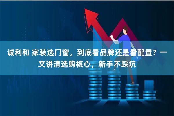 诚利和 家装选门窗，到底看品牌还是看配置？一文讲清选购核心，新手不踩坑