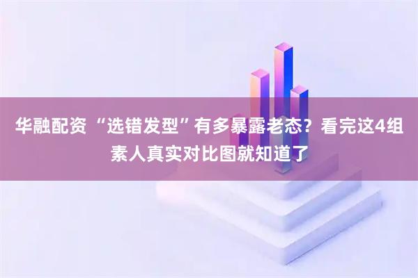 华融配资 “选错发型”有多暴露老态？看完这4组素人真实对比图就知道了