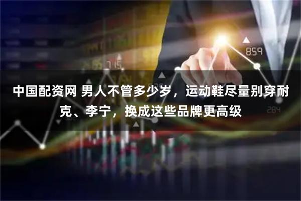 中国配资网 男人不管多少岁，运动鞋尽量别穿耐克、李宁，换成这些品牌更高级