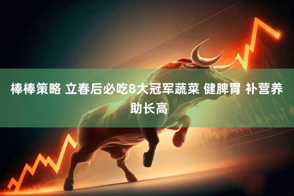 棒棒策略 立春后必吃8大冠军蔬菜 健脾胃 补营养 助长高
