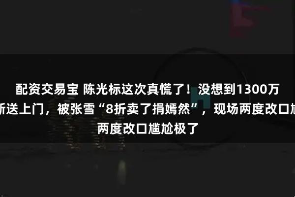 配资交易宝 陈光标这次真慌了！没想到1300万劳斯莱斯送上门，被张雪“8折卖了捐嫣然”，现场两度改口尴尬极了