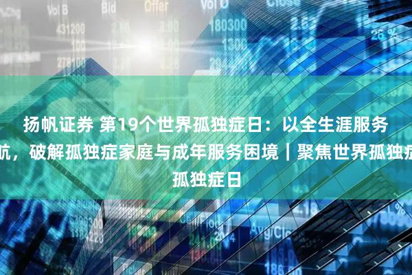 扬帆证券 第19个世界孤独症日：以全生涯服务护航，破解孤独症家庭与成年服务困境｜聚焦世界孤独症日