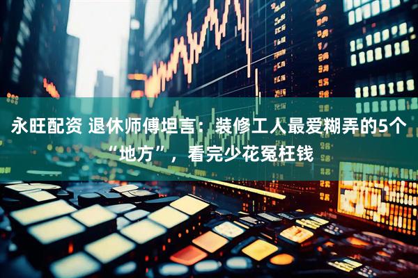 永旺配资 退休师傅坦言：装修工人最爱糊弄的5个“地方”，看完少花冤枉钱