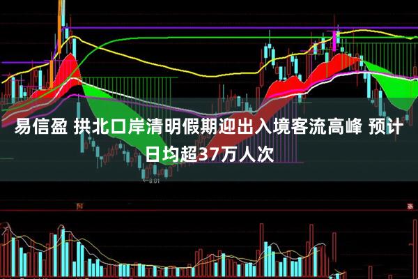 易信盈 拱北口岸清明假期迎出入境客流高峰 预计日均超37万人次