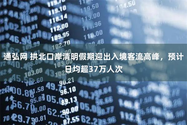 通弘网 拱北口岸清明假期迎出入境客流高峰，预计日均超37万人次