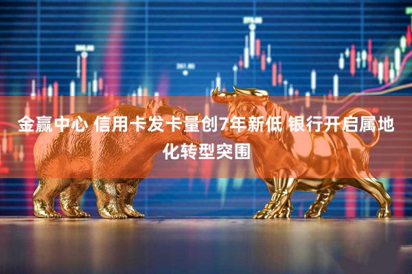 金赢中心 信用卡发卡量创7年新低 银行开启属地化转型突围