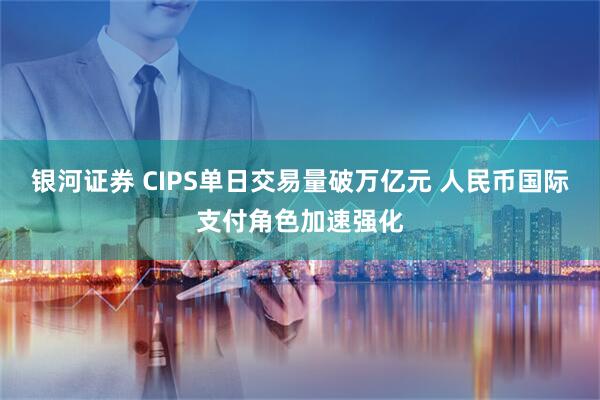 银河证券 CIPS单日交易量破万亿元 人民币国际支付角色加速强化