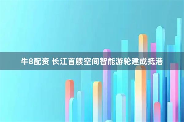 牛8配资 长江首艘空间智能游轮建成抵港