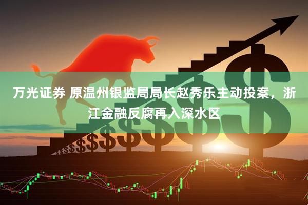 万光证券 原温州银监局局长赵秀乐主动投案，浙江金融反腐再入深水区