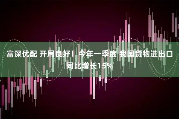 富深优配 开局良好！今年一季度 我国货物进出口同比增长15%