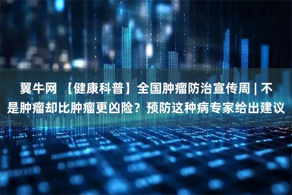 翼牛网 【健康科普】全国肿瘤防治宣传周 | 不是肿瘤却比肿瘤更凶险？预防这种病专家给出建议