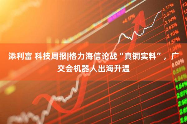 添利富 科技周报|格力海信论战“真铜实料”，广交会机器人出海升温