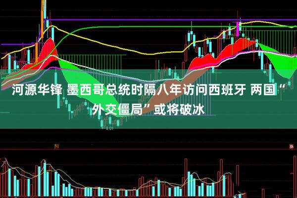河源华锋 墨西哥总统时隔八年访问西班牙 两国“外交僵局”或将破冰