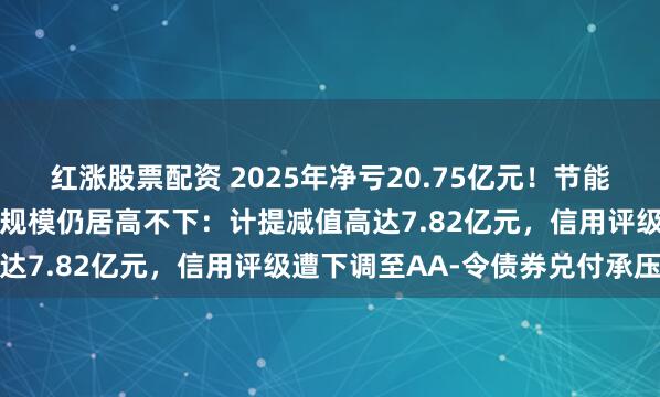 红涨股票配资 2025年净亏20.75亿元！节能铁汉同比减亏二成但亏损规模仍居高不下：计提减值高达7.82亿元，信用评级遭下调至AA-令债券兑付承压