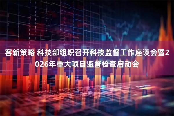 客新策略 科技部组织召开科技监督工作座谈会暨2026年重大项目监督检查启动会
