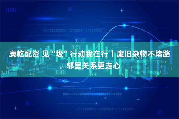 康乾配资 见“圾”行动我在行丨废旧杂物不堵路、邻里关系更走心