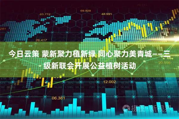 今日云策 蒙新聚力植新绿 同心聚力美青城——三级新联会开展公益植树活动