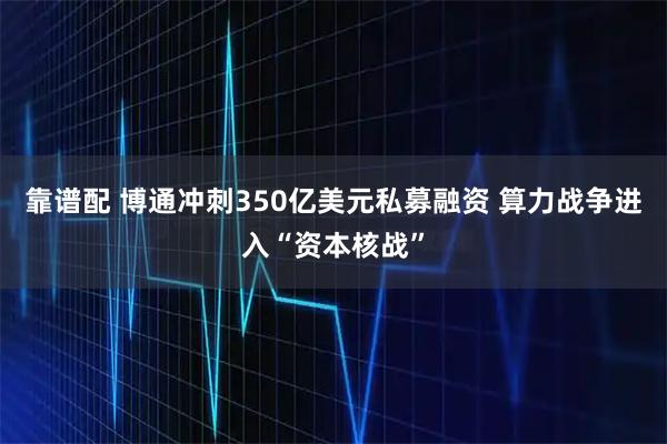 靠谱配 博通冲刺350亿美元私募融资 算力战争进入“资本核战”