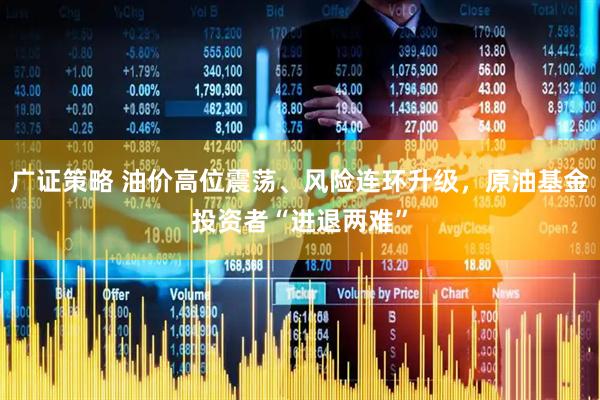 广证策略 油价高位震荡、风险连环升级，原油基金投资者“进退两难”