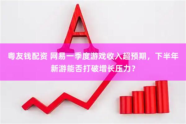 粤友钱配资 网易一季度游戏收入超预期，下半年新游能否打破增长压力？