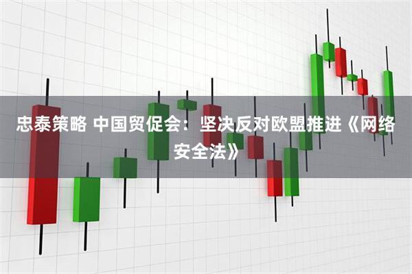 忠泰策略 中国贸促会：坚决反对欧盟推进《网络安全法》