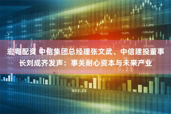 宏粤配资 中信集团总经理张文武、中信建投董事长刘成齐发声：事关耐心资本与未来产业