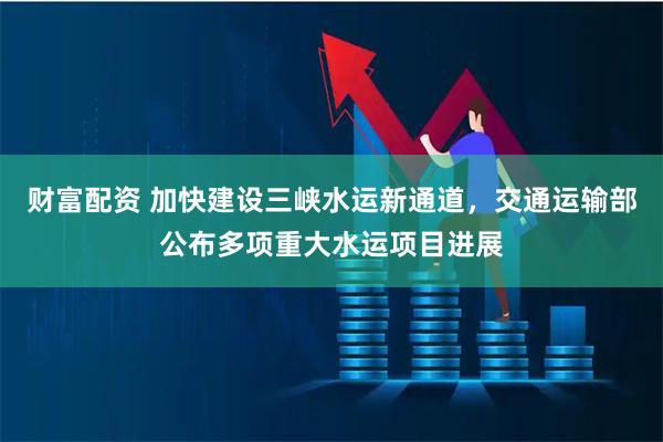 财富配资 加快建设三峡水运新通道，交通运输部公布多项重大水运项目进展