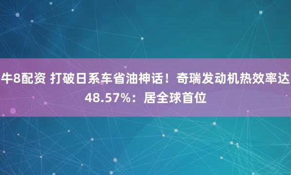 牛8配资 打破日系车省油神话！奇瑞发动机热效率达48.57%：居全球首位