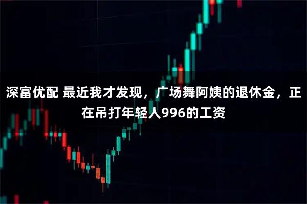 深富优配 最近我才发现，广场舞阿姨的退休金，正在吊打年轻人996的工资