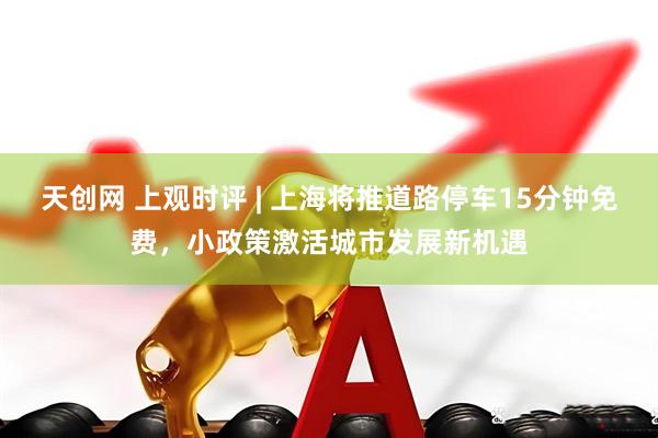 天创网 上观时评 | 上海将推道路停车15分钟免费，小政策激活城市发展新机遇