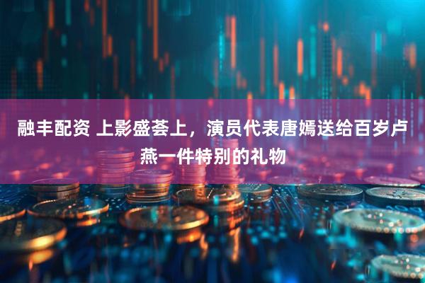 融丰配资 上影盛荟上，演员代表唐嫣送给百岁卢燕一件特别的礼物