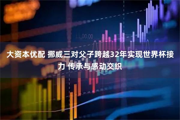 大资本优配 挪威三对父子跨越32年实现世界杯接力 传承与感动交织