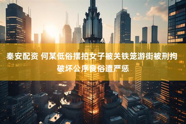 秦安配资 何某低俗摆拍女子被关铁笼游街被刑拘 破坏公序良俗遭严惩