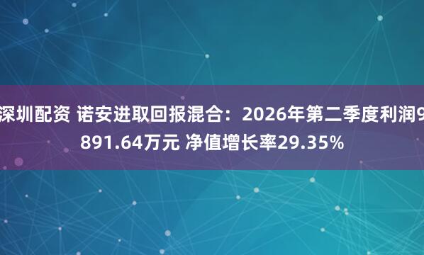 深圳配资 诺安进取回报混合：2026年第二季度利润9891.64万元 净值增长率29.35%