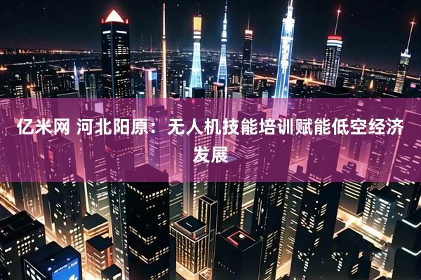 亿米网 河北阳原：无人机技能培训赋能低空经济发展