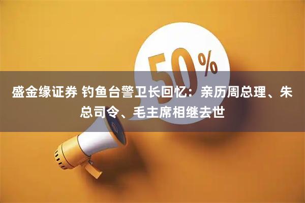盛金缘证券 钓鱼台警卫长回忆：亲历周总理、朱总司令、毛主席相继去世