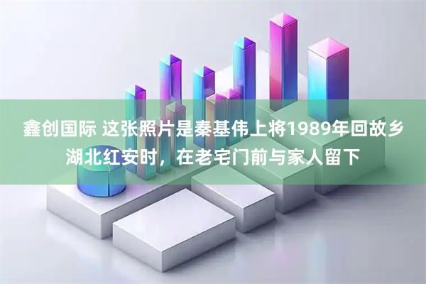 鑫创国际 这张照片是秦基伟上将1989年回故乡湖北红安时，在老宅门前与家人留下