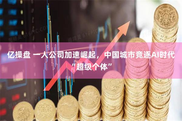 亿操盘 一人公司加速崛起,中国城市竞逐AI时代“超级个体”