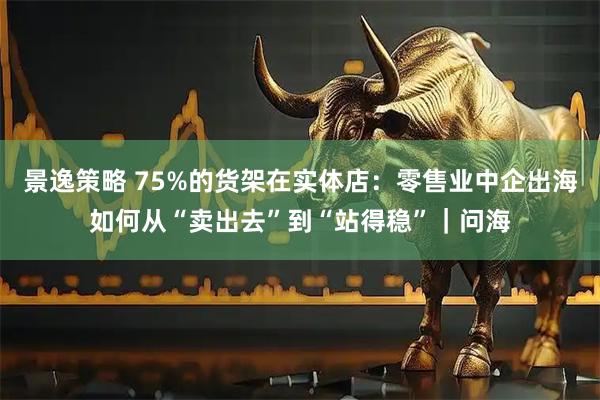 景逸策略 75%的货架在实体店：零售业中企出海如何从“卖出去”到“站得稳”｜问海