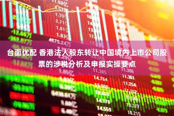 台面优配 香港法人股东转让中国境内上市公司股票的涉税分析及申报实操要点